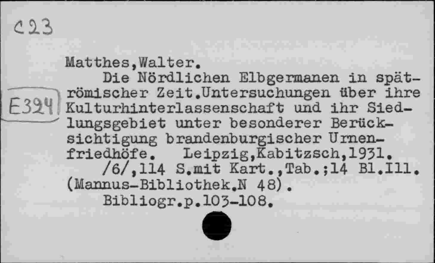 ﻿£23
ЕЗЭ*П
Matthes,Walter.
Die Nördlichen. Elbgermanen in spätrömischer Zeit.Untersuchungen über ihre Kulturhinterlassenschaft und ihr Siedlungsgebiet unter besonderer Berücksichtigung brandenburgischer Urnenfriedhöfe. Leipzig,Kabitzsch,1951.
/6/,114 S.mit Kart.,Tab.;14 Bl.Ill. (Mannus-Bibliothek.N 48).
Bibliogr.p.103-108.